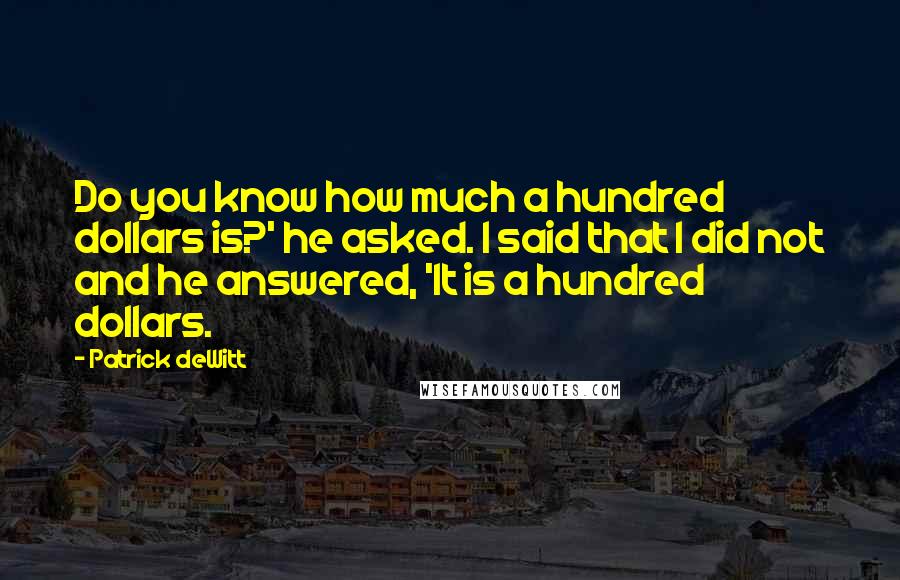 Patrick DeWitt Quotes: Do you know how much a hundred dollars is?' he asked. I said that I did not and he answered, 'It is a hundred dollars.