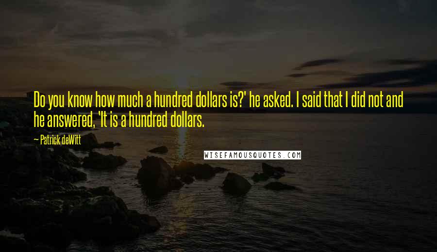 Patrick DeWitt Quotes: Do you know how much a hundred dollars is?' he asked. I said that I did not and he answered, 'It is a hundred dollars.