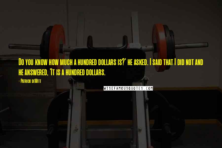 Patrick DeWitt Quotes: Do you know how much a hundred dollars is?' he asked. I said that I did not and he answered, 'It is a hundred dollars.