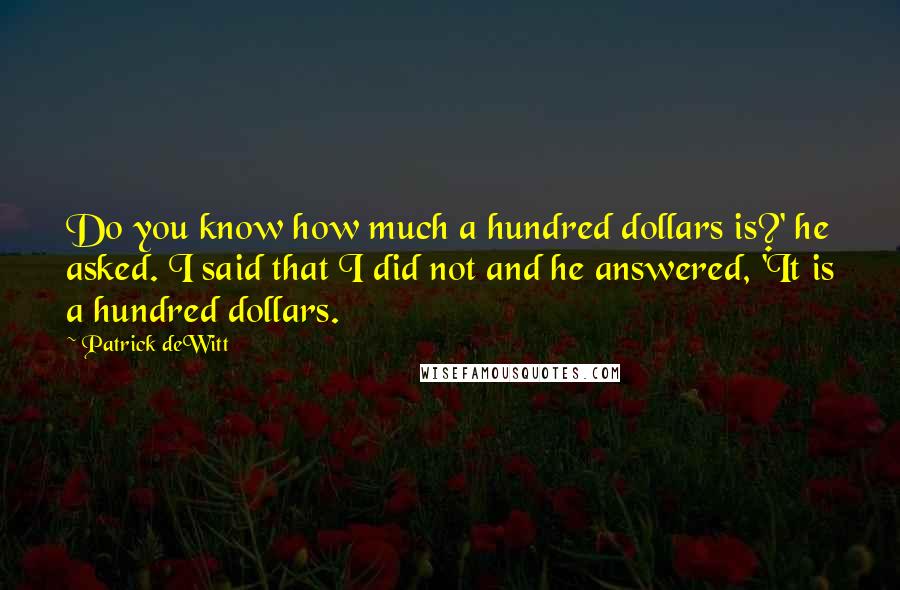 Patrick DeWitt Quotes: Do you know how much a hundred dollars is?' he asked. I said that I did not and he answered, 'It is a hundred dollars.