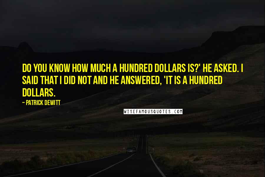 Patrick DeWitt Quotes: Do you know how much a hundred dollars is?' he asked. I said that I did not and he answered, 'It is a hundred dollars.