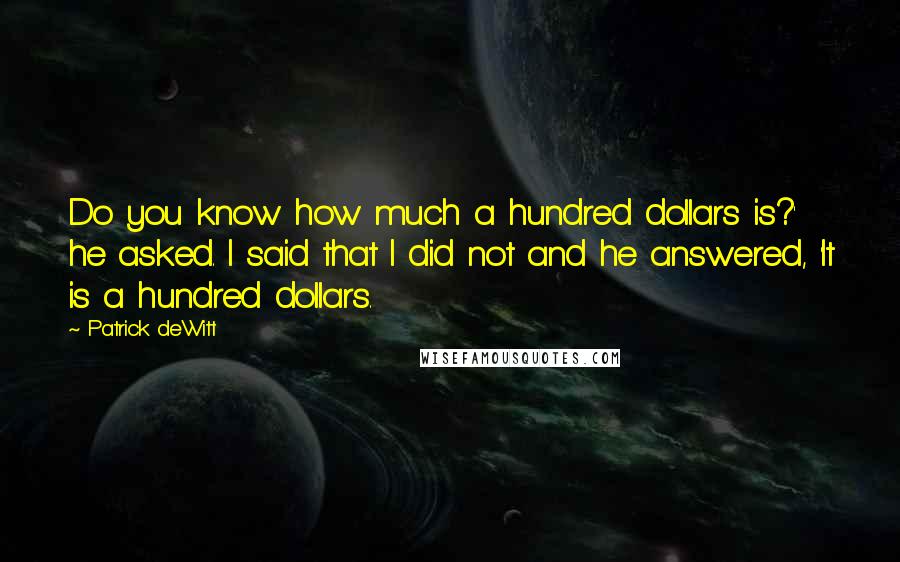 Patrick DeWitt Quotes: Do you know how much a hundred dollars is?' he asked. I said that I did not and he answered, 'It is a hundred dollars.