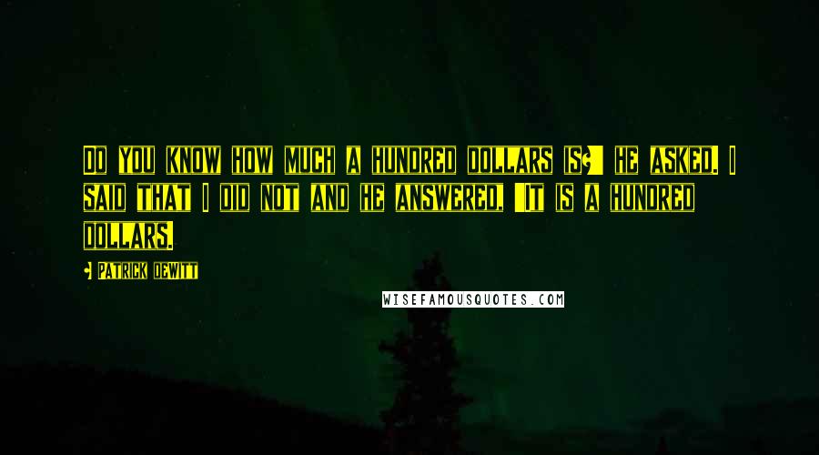 Patrick DeWitt Quotes: Do you know how much a hundred dollars is?' he asked. I said that I did not and he answered, 'It is a hundred dollars.