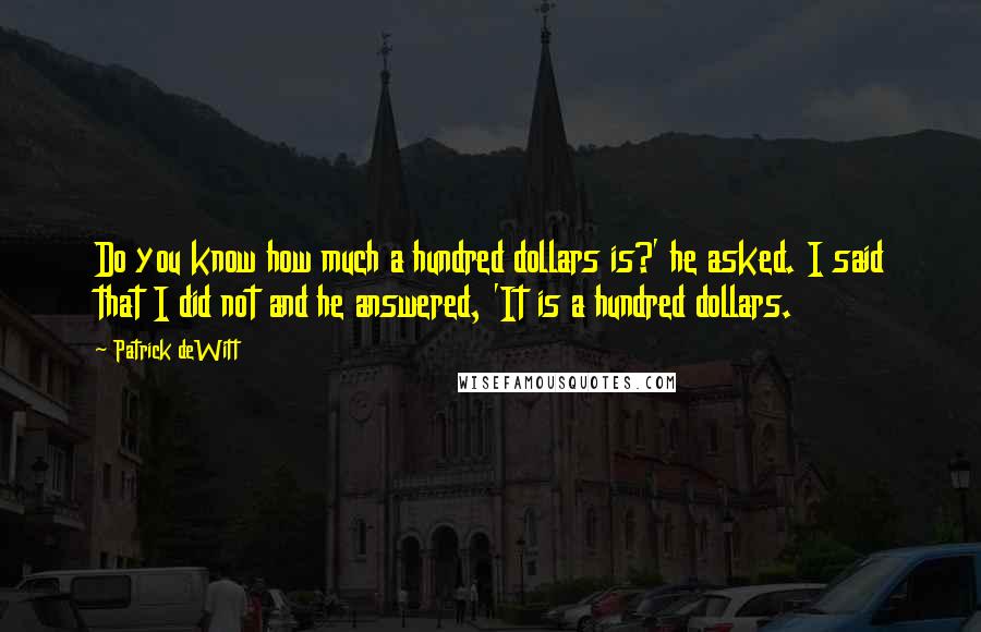 Patrick DeWitt Quotes: Do you know how much a hundred dollars is?' he asked. I said that I did not and he answered, 'It is a hundred dollars.