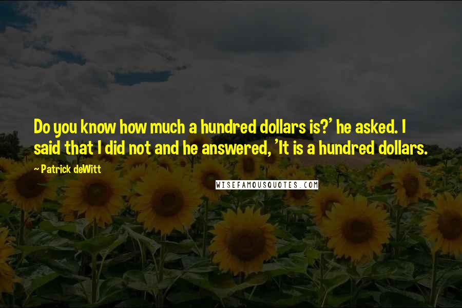 Patrick DeWitt Quotes: Do you know how much a hundred dollars is?' he asked. I said that I did not and he answered, 'It is a hundred dollars.