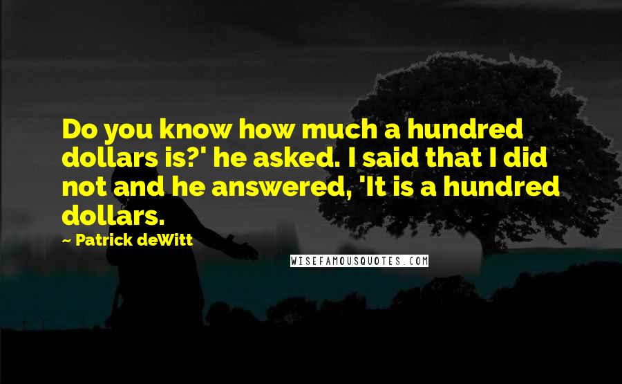 Patrick DeWitt Quotes: Do you know how much a hundred dollars is?' he asked. I said that I did not and he answered, 'It is a hundred dollars.