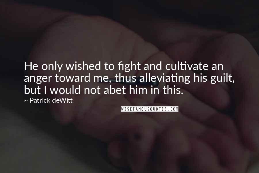 Patrick DeWitt Quotes: He only wished to fight and cultivate an anger toward me, thus alleviating his guilt, but I would not abet him in this.