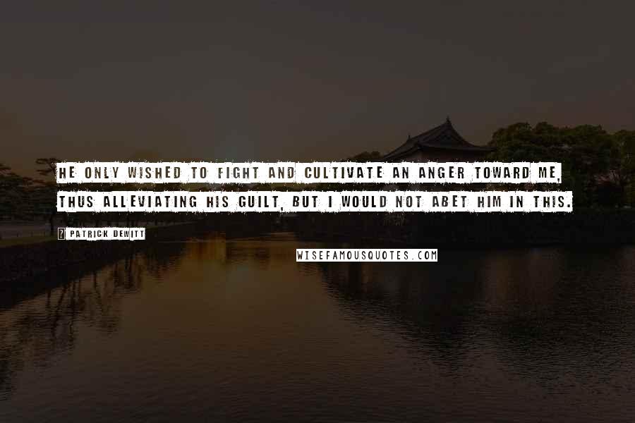 Patrick DeWitt Quotes: He only wished to fight and cultivate an anger toward me, thus alleviating his guilt, but I would not abet him in this.
