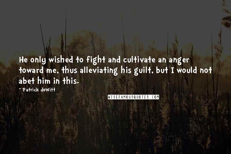 Patrick DeWitt Quotes: He only wished to fight and cultivate an anger toward me, thus alleviating his guilt, but I would not abet him in this.