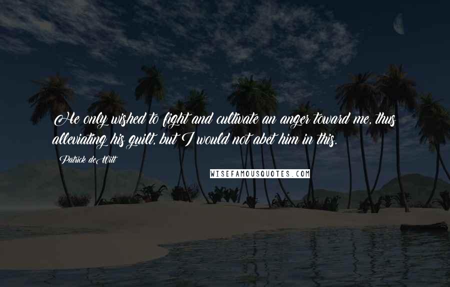 Patrick DeWitt Quotes: He only wished to fight and cultivate an anger toward me, thus alleviating his guilt, but I would not abet him in this.