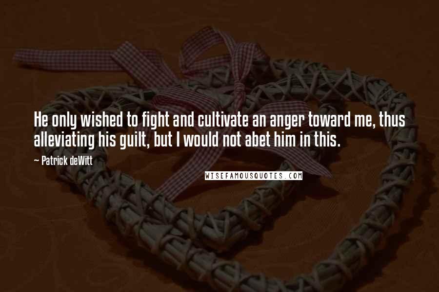 Patrick DeWitt Quotes: He only wished to fight and cultivate an anger toward me, thus alleviating his guilt, but I would not abet him in this.