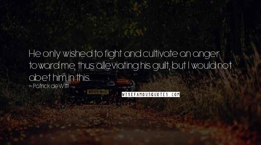 Patrick DeWitt Quotes: He only wished to fight and cultivate an anger toward me, thus alleviating his guilt, but I would not abet him in this.