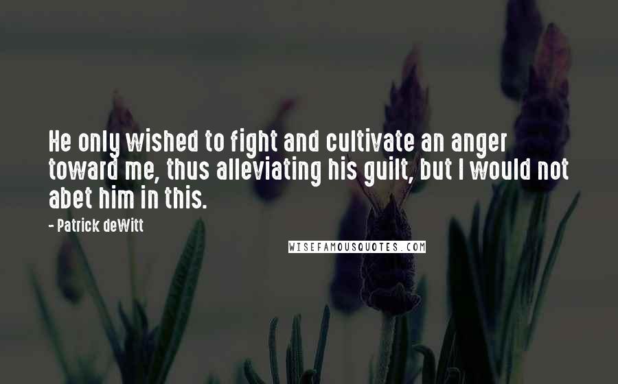 Patrick DeWitt Quotes: He only wished to fight and cultivate an anger toward me, thus alleviating his guilt, but I would not abet him in this.