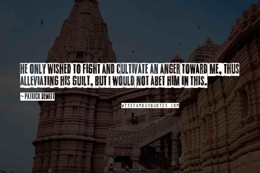 Patrick DeWitt Quotes: He only wished to fight and cultivate an anger toward me, thus alleviating his guilt, but I would not abet him in this.