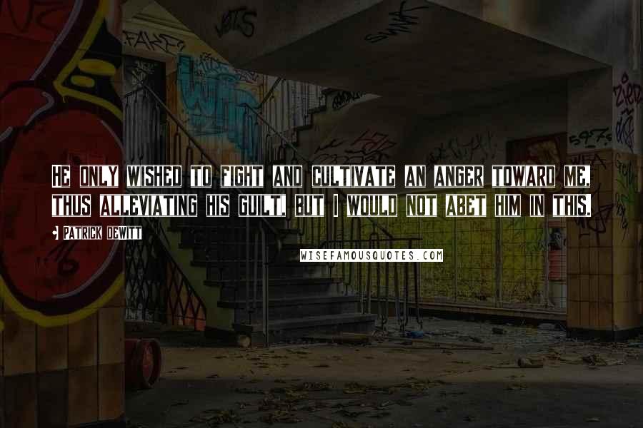 Patrick DeWitt Quotes: He only wished to fight and cultivate an anger toward me, thus alleviating his guilt, but I would not abet him in this.