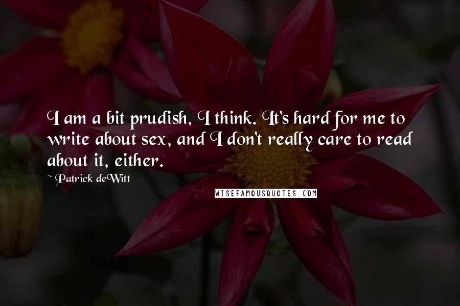 Patrick DeWitt Quotes: I am a bit prudish, I think. It's hard for me to write about sex, and I don't really care to read about it, either.