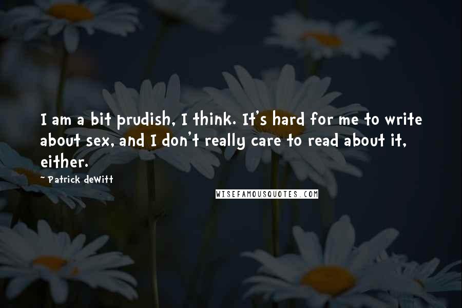 Patrick DeWitt Quotes: I am a bit prudish, I think. It's hard for me to write about sex, and I don't really care to read about it, either.