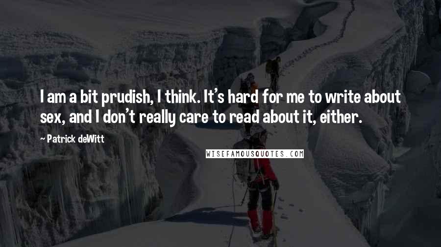 Patrick DeWitt Quotes: I am a bit prudish, I think. It's hard for me to write about sex, and I don't really care to read about it, either.