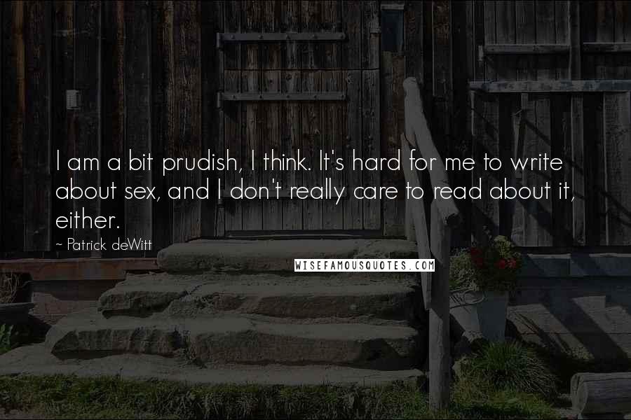 Patrick DeWitt Quotes: I am a bit prudish, I think. It's hard for me to write about sex, and I don't really care to read about it, either.