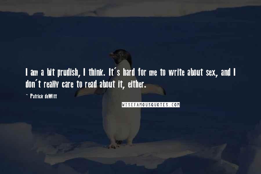 Patrick DeWitt Quotes: I am a bit prudish, I think. It's hard for me to write about sex, and I don't really care to read about it, either.