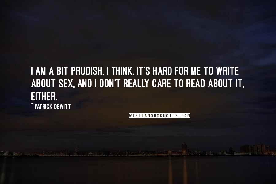 Patrick DeWitt Quotes: I am a bit prudish, I think. It's hard for me to write about sex, and I don't really care to read about it, either.