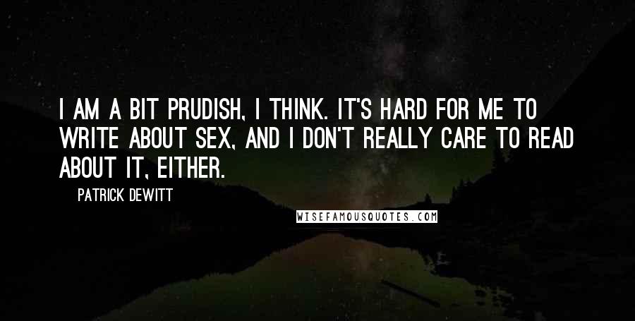 Patrick DeWitt Quotes: I am a bit prudish, I think. It's hard for me to write about sex, and I don't really care to read about it, either.