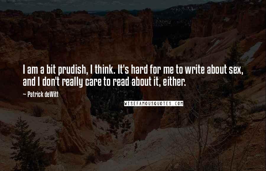 Patrick DeWitt Quotes: I am a bit prudish, I think. It's hard for me to write about sex, and I don't really care to read about it, either.