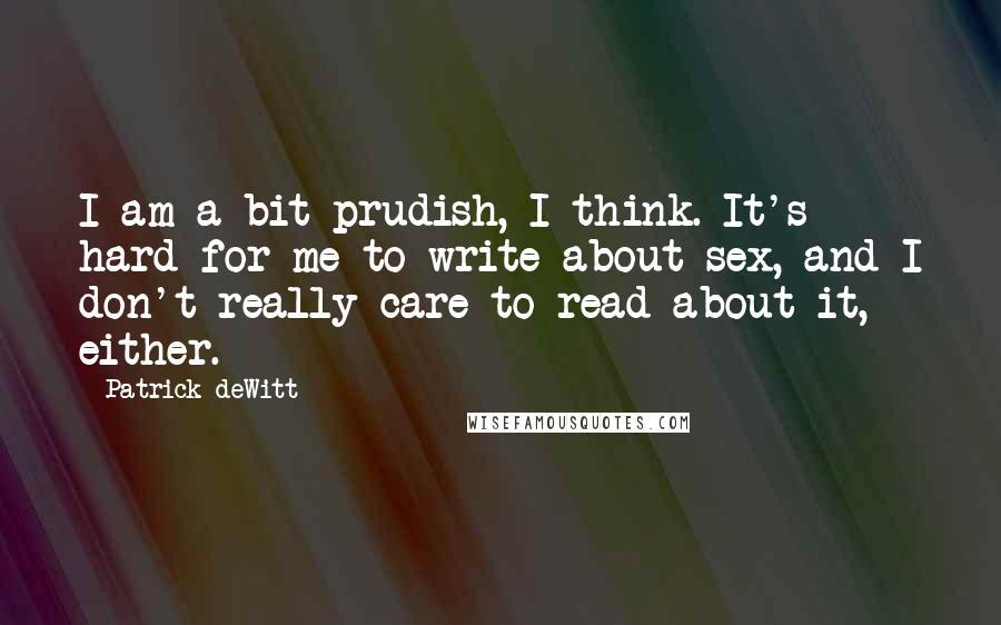 Patrick DeWitt Quotes: I am a bit prudish, I think. It's hard for me to write about sex, and I don't really care to read about it, either.