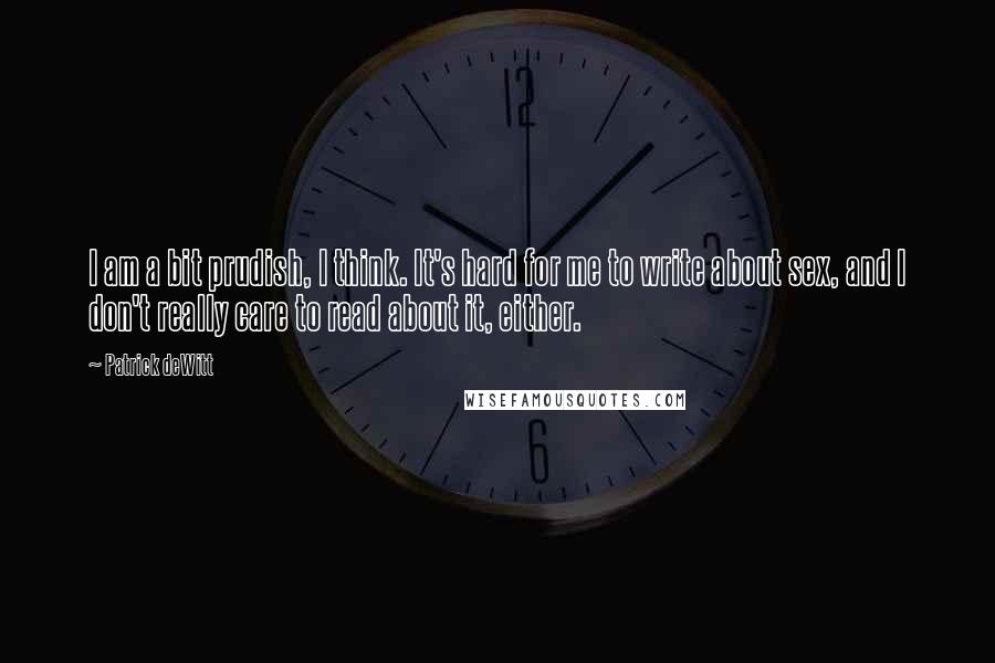 Patrick DeWitt Quotes: I am a bit prudish, I think. It's hard for me to write about sex, and I don't really care to read about it, either.