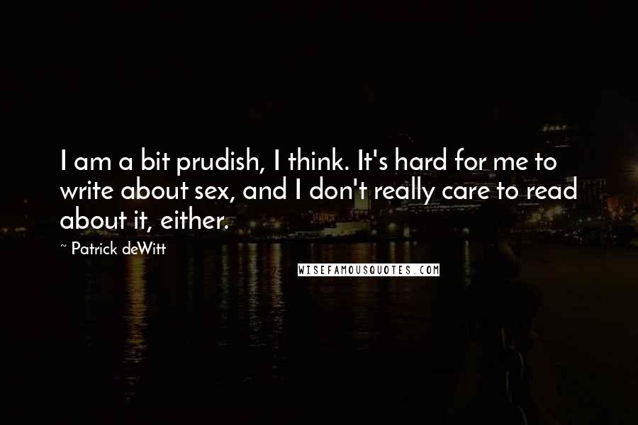 Patrick DeWitt Quotes: I am a bit prudish, I think. It's hard for me to write about sex, and I don't really care to read about it, either.