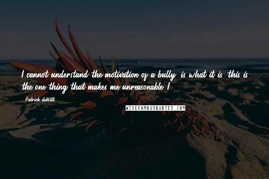 Patrick DeWitt Quotes: I cannot understand the motivation of a bully, is what it is; this is the one thing that makes me unreasonable. I