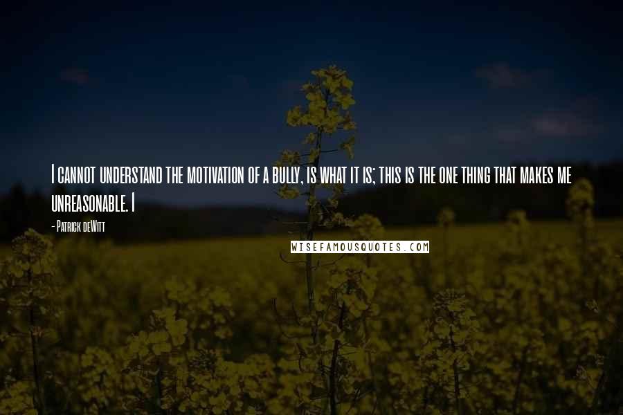 Patrick DeWitt Quotes: I cannot understand the motivation of a bully, is what it is; this is the one thing that makes me unreasonable. I