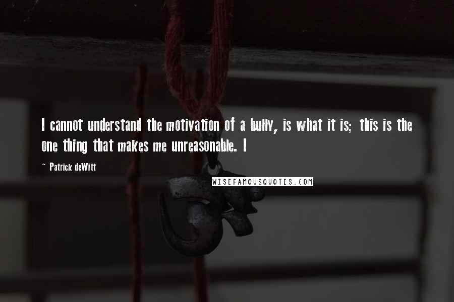 Patrick DeWitt Quotes: I cannot understand the motivation of a bully, is what it is; this is the one thing that makes me unreasonable. I