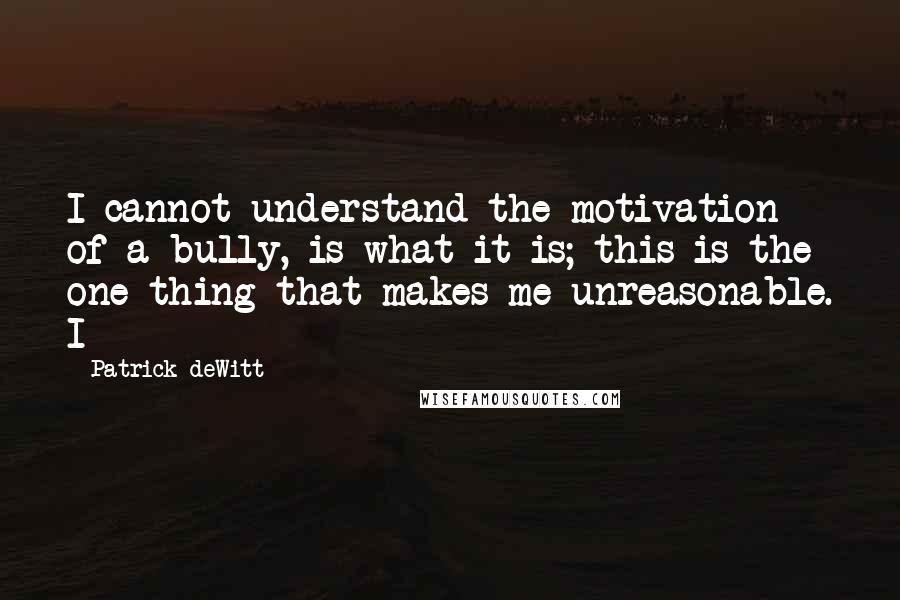 Patrick DeWitt Quotes: I cannot understand the motivation of a bully, is what it is; this is the one thing that makes me unreasonable. I