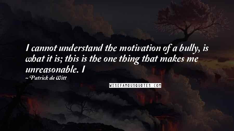 Patrick DeWitt Quotes: I cannot understand the motivation of a bully, is what it is; this is the one thing that makes me unreasonable. I