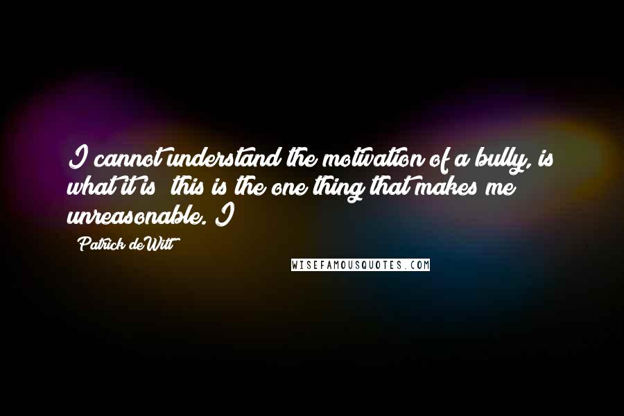 Patrick DeWitt Quotes: I cannot understand the motivation of a bully, is what it is; this is the one thing that makes me unreasonable. I