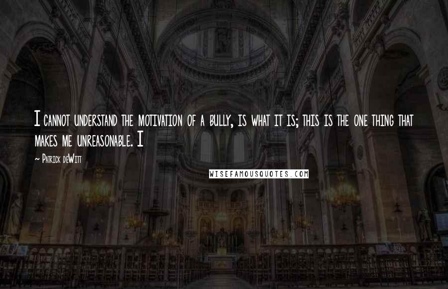 Patrick DeWitt Quotes: I cannot understand the motivation of a bully, is what it is; this is the one thing that makes me unreasonable. I