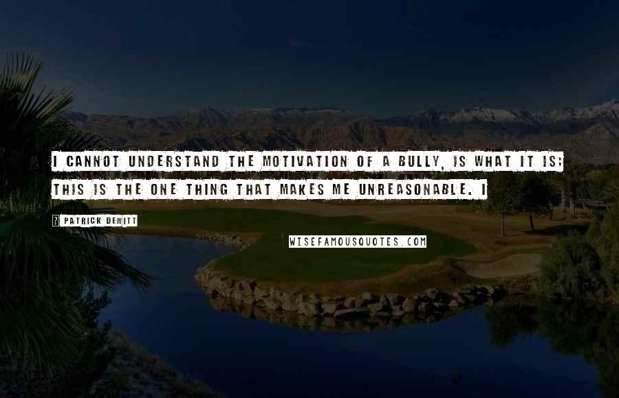 Patrick DeWitt Quotes: I cannot understand the motivation of a bully, is what it is; this is the one thing that makes me unreasonable. I