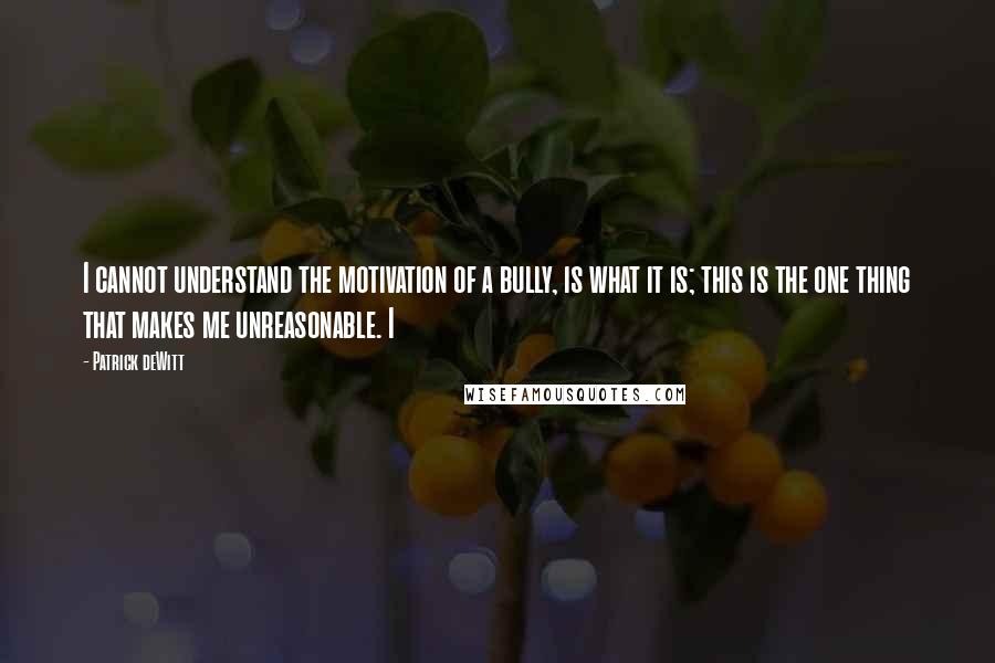 Patrick DeWitt Quotes: I cannot understand the motivation of a bully, is what it is; this is the one thing that makes me unreasonable. I