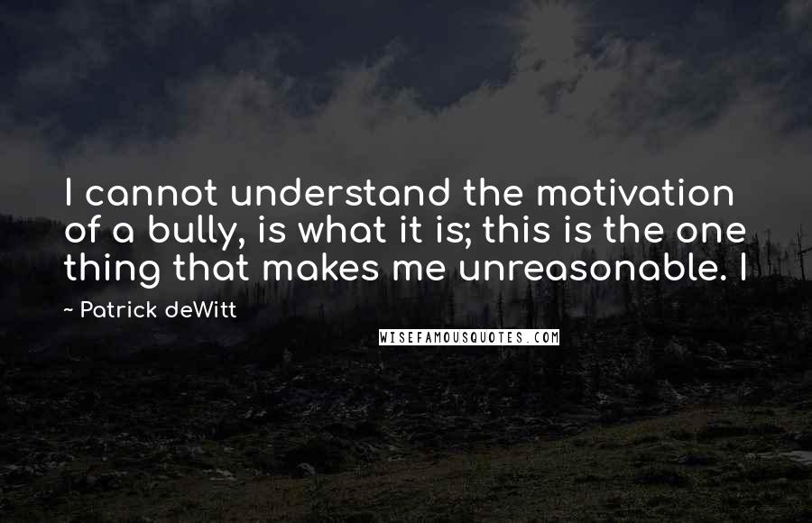 Patrick DeWitt Quotes: I cannot understand the motivation of a bully, is what it is; this is the one thing that makes me unreasonable. I