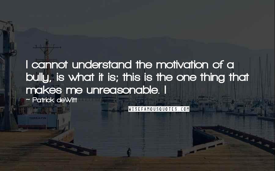 Patrick DeWitt Quotes: I cannot understand the motivation of a bully, is what it is; this is the one thing that makes me unreasonable. I