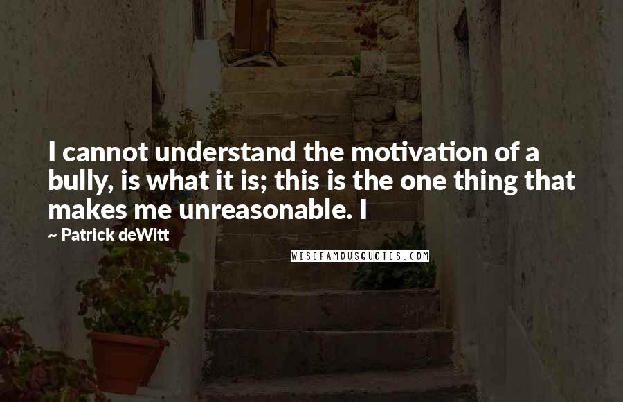 Patrick DeWitt Quotes: I cannot understand the motivation of a bully, is what it is; this is the one thing that makes me unreasonable. I