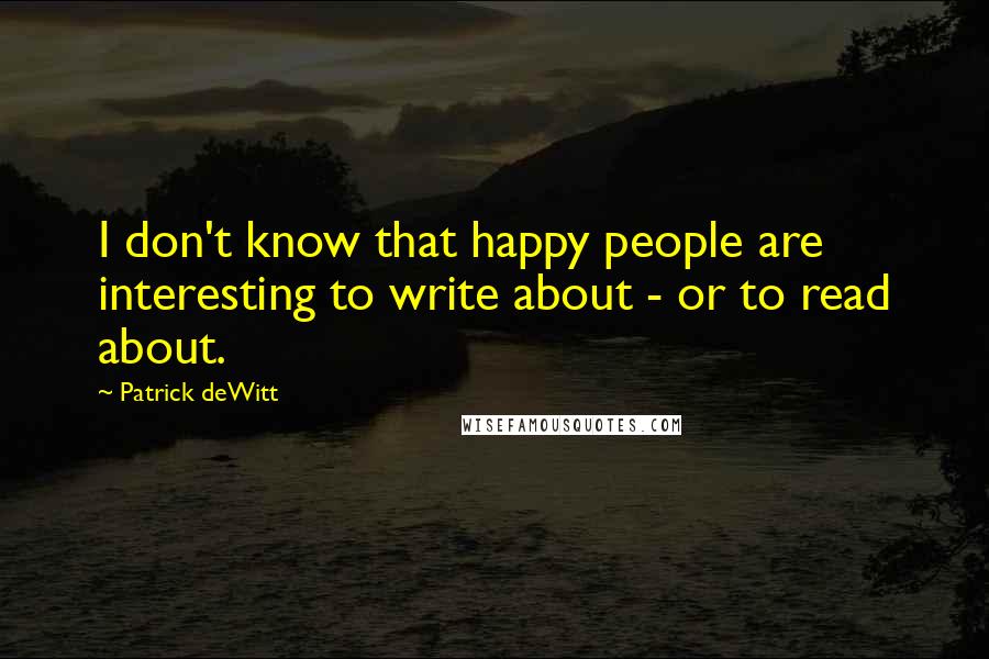 Patrick DeWitt Quotes: I don't know that happy people are interesting to write about - or to read about.