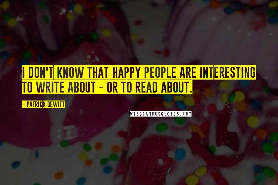 Patrick DeWitt Quotes: I don't know that happy people are interesting to write about - or to read about.