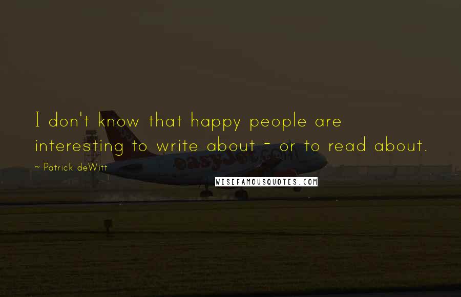 Patrick DeWitt Quotes: I don't know that happy people are interesting to write about - or to read about.