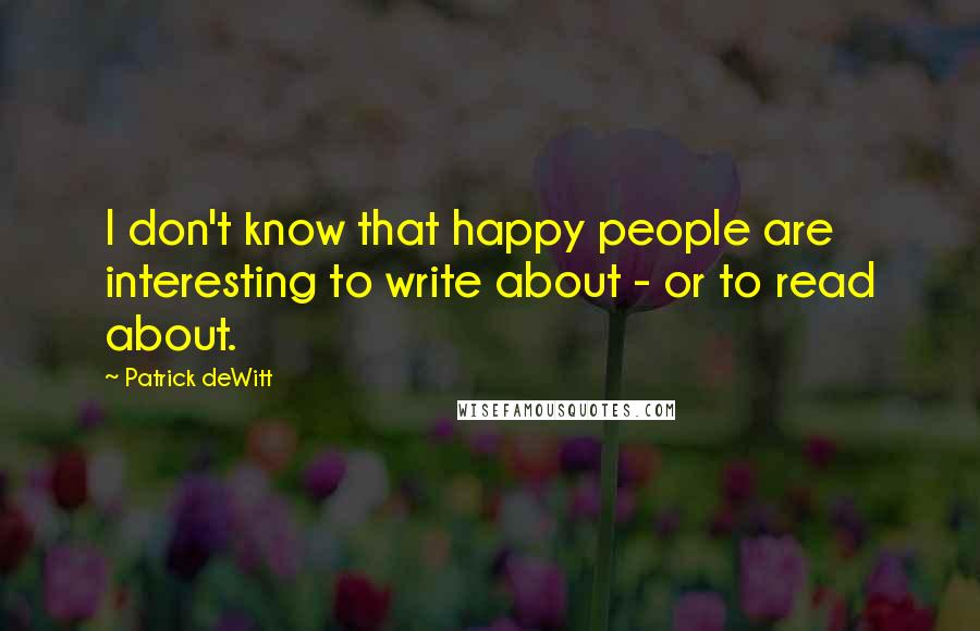 Patrick DeWitt Quotes: I don't know that happy people are interesting to write about - or to read about.