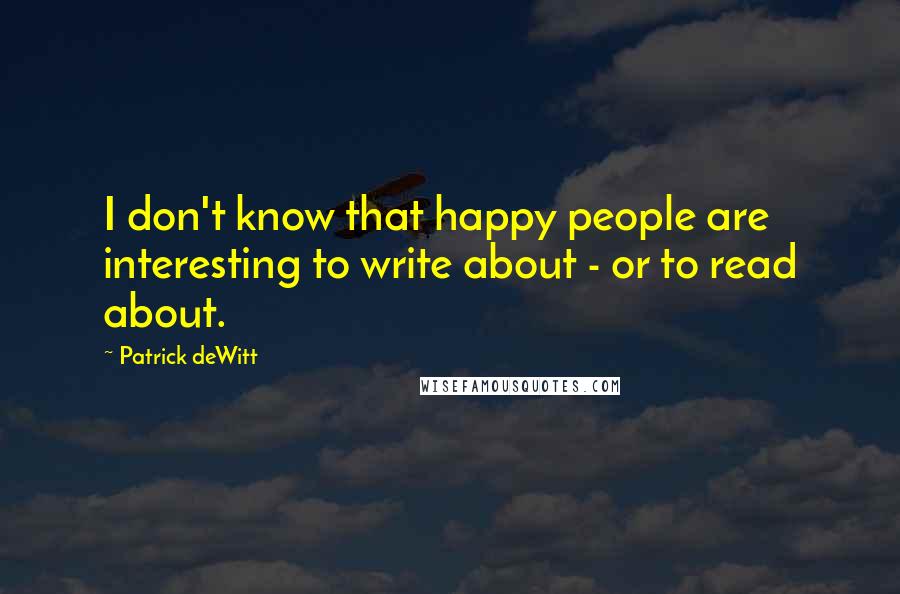 Patrick DeWitt Quotes: I don't know that happy people are interesting to write about - or to read about.