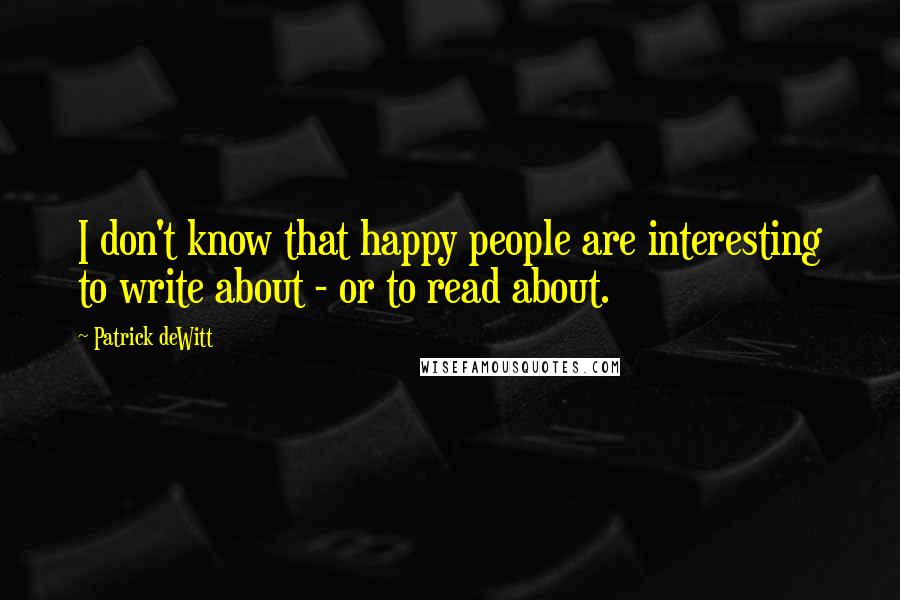 Patrick DeWitt Quotes: I don't know that happy people are interesting to write about - or to read about.