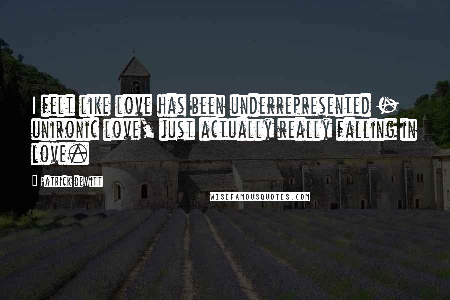 Patrick DeWitt Quotes: I felt like love has been underrepresented - unironic love, just actually really falling in love.