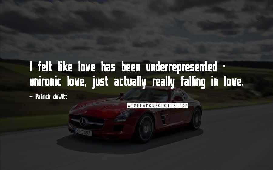 Patrick DeWitt Quotes: I felt like love has been underrepresented - unironic love, just actually really falling in love.